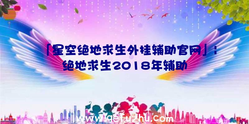 「星空绝地求生外挂辅助官网」|绝地求生2018年辅助